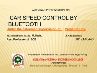 Under the esteemed supervision of : Presented by:
Sk.Mahaboob Basha, M.Tech., J.Anil Kumar,
Asst.Professor of ECE 10121A0440.
Department of Electronics and Communication Engineering
SREEVIDYANIKETHANENGINEERINGCOLLEGE
(Autonomous)
Sree Sainath Nagar, A.Rangampet , Tirupati - 517102
A SEMINAR PRESENTATION ON
CAR SPEED CONTROL BY
BLUETOOTH
 