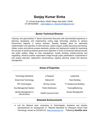 Sanjay Kumar Sinha 
57, Chhota Singh Block, ASIAD Village, New Delhi­110049 
+91­9818238658  ­  ​sksinha@gov.in​, ​skasinha333@gmail.com  
 
 
 
Senior Technical Director 
 
Visionary and goal­oriented IT Senior Government Executive with demonstrated experience in                     
planning, developing, and implementing cutting edge technology solutions to achieve                   
Government objective in various domains. Develop strategic plans for nationwide                   
implementation and operation of client services, system support, quality assurance and training.                       
Initiate, evolve and enforce process standards, policies and deployment models for maximising                       
the success of achieving desired government objectives in terms of enhanced national security                         
and public welfare. Adapt at crisis management, trouble shooting, problem­solving, and                     
negotiating. Advance positive organisation image through public presentations. Experienced in                   
joint project execution, deployment, benchmarking, capacity planning, project and resource                   
management. 
 
 
Areas of Expertise 
 
 
Technology Standards  e­Passport  Leadership 
Smart Card Technology  National ID  Team Building 
PKI Technologies  Driving License  IT Infrastructure Building 
Key Management System  Public Distribution  Training/Mentoring 
Identity Management in 
eGovernance 
Health Insurance Card 
Vendor Management 
 
Selected Achievements 
 
● Led the National team comprising of Technologists, Academia and Industry                   
representatives for development of National Standards for ePassport /Smart Card                   
Technology named as SCOSTA­CL (​http://scosta.gov.in​) . ​Following ​benefits were                 
 
