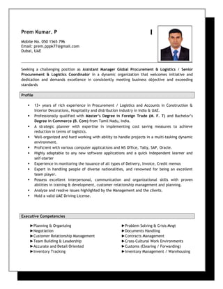Prem Kumar. P
Mobile No. 050 1565 796
Email: prem.pppk77@gmail.com
Dubai, UAE
Seeking a challenging position as Assistant Manager Global Procurement & Logistics / Senior
Procurement & Logistics Coordinator in a dynamic organization that welcomes initiative and
dedication and demands excellence in consistently meeting business objective and exceeding
standards
Profile
 13+ years of rich experience in Procurement / Logistics and Accounts in Construction &
Interior Decorations, Hospitality and distribution industry in India & UAE.
 Professionally qualified with Master’s Degree in Foreign Trade (M. F. T) and Bachelor’s
Degree in Commerce (B. Com) from Tamil Nadu, India.
 A strategic planner with expertise in implementing cost saving measures to achieve
reduction in terms of logistics.
 Well-organized and hard working with ability to handle projects in a multi-tasking dynamic
environment.
 Proficient with various computer applications and MS Office, Tally, SAP, Oracle.
 Highly adaptable to any new software applications and a quick independent learner and
self-starter
 Experience in monitoring the issuance of all types of Delivery, Invoice, Credit memos
 Expert in handling people of diverse nationalities, and renowned for being an excellent
team player.
 Possess excellent interpersonal, communication and organizational skills with proven
abilities in training & development, customer relationship management and planning.
 Analyze and resolve issues highlighted by the Management and the clients.
 Hold a valid UAE Driving License.
Executive Competencies
►Planning & Organizing
►Negotiation
►Customer Relationship Management
►Team Building & Leadership
►Accurate and Detail Oriented
►Inventory Tracking
►Problem Solving & Crisis Mngt
►Documents Handling
►Contracts Management
►Cross-Cultural Work Environments
►Customs (Clearing / Forwarding)
►Inventory Management / Warehousing
 