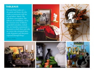 TABLEAUS
“Deborah Buck makes art —
she paints and draws; she also
makes environments with her
art and others’ objects. She
calls them conversations. Her
tableaux are installations, not in
the museum sense of didactic
suspended animation, instead
they are transitory monuments —
moments in which form and color
are woven into a temporal story,
a tale of passions and obsessions
expressed through things.”
– Steven Heller
 