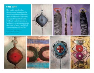 FINE ART
“Her work is based on her
deeply sensual response to the
countless surfaces and textures
of the world around her and its
panoply of resplendent colors.
For Buck, what she chooses as
her themes are also an expression
of control, of agency, and it’s all
woven together with her life.”
– Lilly Wei, Art Critic 
Independent Curator
 