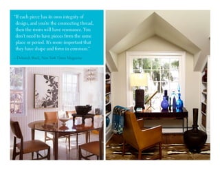 “If each piece has its own integrity of
design, and you’re the connecting thread,
then the room will have resonance. You
don’t need to have pieces from the same
place or period. It’s more important that
they have shape and form in common.”
– Deborah Buck, New York Times Magazine
 