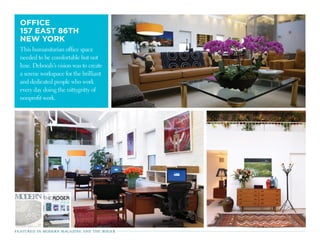 OffiCE
157 EAsT 86TH
nEW yORK
This humanitarian office space
needed to be comfortable but not
luxe. Deborah’s vision was to create
a serene workspace for the brilliant
and dedicated people who work
every day doing the nittygritty of
nonprofit work.
June - July 2012  1
JUN/JULY
2012
ENTER
One Kings Lane
ENTER
One Kings Lane
featured in modern magazine and the roger
 