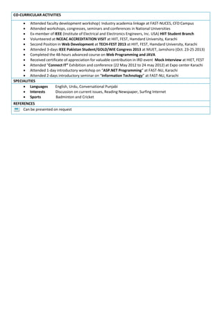 CO-CURRICULAR ACTIVITIES
 Attended faculty development workshop| Industry academia linkage at FAST-NUCES, CFD Campus
 Attended workshops, congresses, seminars and conferences in National Universities
 Ex-member of IEEE (Institute of Electrical and Electronics Engineers, Inc. USA) HIIT Student Branch
 Volunteered at NCEAC ACCREDITATION VISIT at HIIT, FEST, Hamdard University, Karachi
 Second Position in Web Development at TECH-FEST 2013 at HIIT, FEST, Hamdard University, Karachi
 Attended 3-days IEEE Pakistan Student/GOLD/WIE Congress 2013 at MUET, Jamshoro (Oct. 23-25 2013)
 Completed the 48-hours advanced course on Web Programming and JAVA
 Received certificate of appreciation for valuable contribution in IRD event Mock Interview at HIET, FEST
 Attended “Connect IT” Exhibition and conference (22 May 2012 to 24 may 2012) at Expo center Karachi
 Attended 1-day introductory workshop on “ASP.NET Programming” at FAST-NU, Karachi
 Attended 2-days introductory seminar on “Information Technology” at FAST-NU, Karachi
SPECIALITIES
 Languages English, Urdu, Conversational Punjabi
 Interests Discussion on current issues, Reading Newspaper, Surfing Internet
 Sports Badminton and Cricket
REFERENCES
Can be presented on request
 