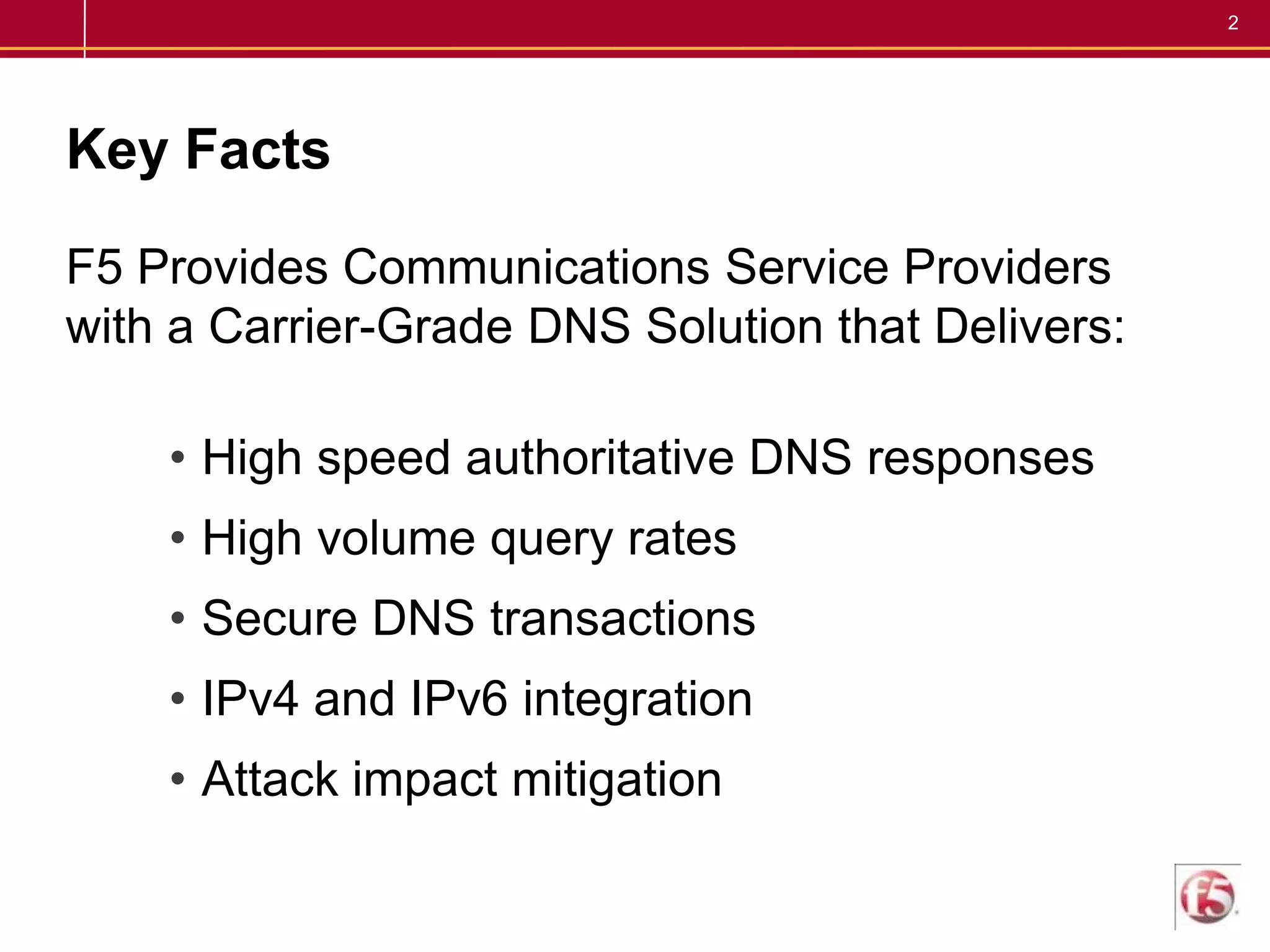 Key FactsF5 Provides Communications Service Providers with a Carrier-Grade DNS Solution that Delivers:High speed authoritative DNS responsesHigh volume query ratesSecure DNS transactionsIPv4 and IPv6 integrationAttack impact mitigation