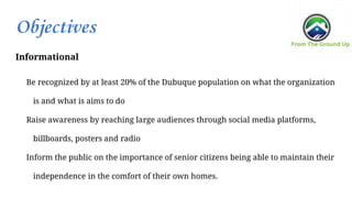 Objectives
Informational
Be recognized by at least 20% of the Dubuque population on what the organization
is and what is aims to do
Raise awareness by reaching large audiences through social media platforms,
billboards, posters and radio
Inform the public on the importance of senior citizens being able to maintain their
independence in the comfort of their own homes.
 
