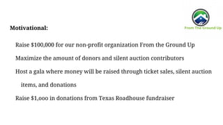 Motivational:
Raise $100,000 for our non-profit organization From the Ground Up
Maximize the amount of donors and silent auction contributors
Host a gala where money will be raised through ticket sales, silent auction
items, and donations
Raise $1,ooo in donations from Texas Roadhouse fundraiser
 