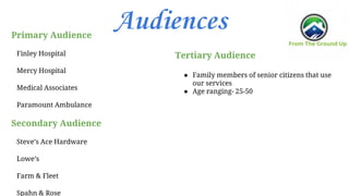 AudiencesPrimary Audience
Finley Hospital
Mercy Hospital
Medical Associates
Paramount Ambulance
Secondary Audience
Steve’s Ace Hardware
Lowe’s
Farm & Fleet
Spahn & Rose
Tertiary Audience
● Family members of senior citizens that use
our services
● Age ranging- 25-50
 