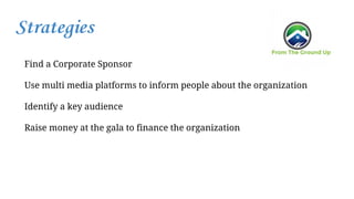 Strategies
Find a Corporate Sponsor
Use multi media platforms to inform people about the organization
Identify a key audience
Raise money at the gala to finance the organization
 