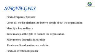 Find a Corporate Sponsor
Use multi media platforms to inform people about the organization
Identify a key audience
Raise money at the gala to finance the organization
Raise money through a fundraiser
Receive online donations on website
Find a motivational speaker
STRATEGIES
 