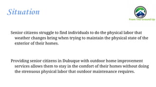 Situation
Senior citizens struggle to find individuals to do the physical labor that
weather changes bring when trying to maintain the physical state of the
exterior of their homes.
Providing senior citizens in Dubuque with outdoor home improvement
services allows them to stay in the comfort of their homes without doing
the strenuous physical labor that outdoor maintenance requires.
 