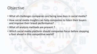 Objective
• What all challenges companies are facing now days in social media?
• How social media Insights can help companies to listen their buyers
and improve their brand performance?
• What all analysis methods are present ?
• Which social media platform should companies focus before stepping
a foot ahead in this competitive world?
 