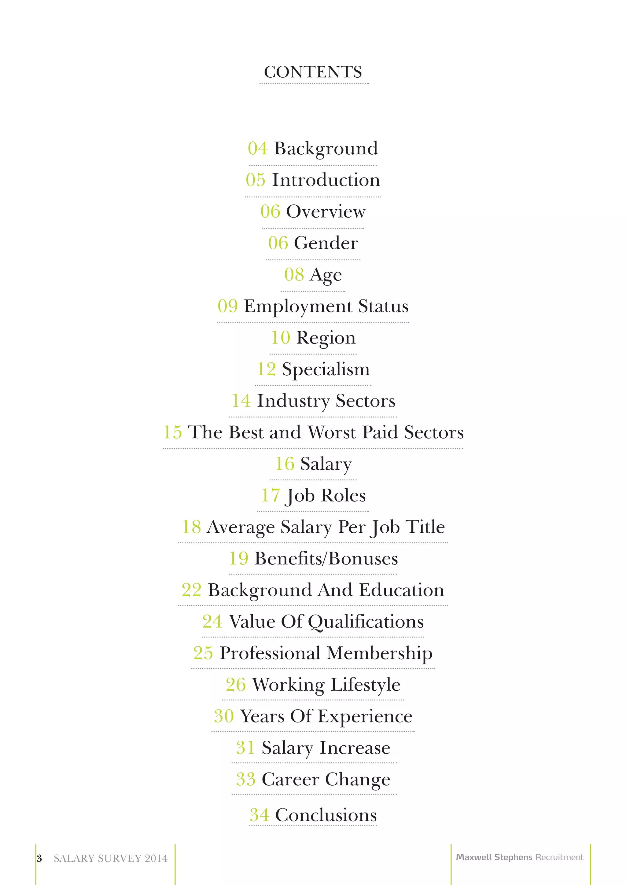 CONTENTS
04 Background
05 Introduction
06 Overview
06 Gender
08 Age
09 Employment Status
10 Region
12 Specialism
14 Industry Sectors
15 The Best and Worst Paid Sectors
16 Salary
17 Job Roles
18 Average Salary Per Job Title
19 Benefits/Bonuses
22 Background And Education
24 Value Of Qualifications
25 Professional Membership
26 Working Lifestyle
30 Years Of Experience
31 Salary Increase
33 Career Change
34 Conclusions
3 SALARY SURVEY 2014 Maxwell Stephens Recruitment
 