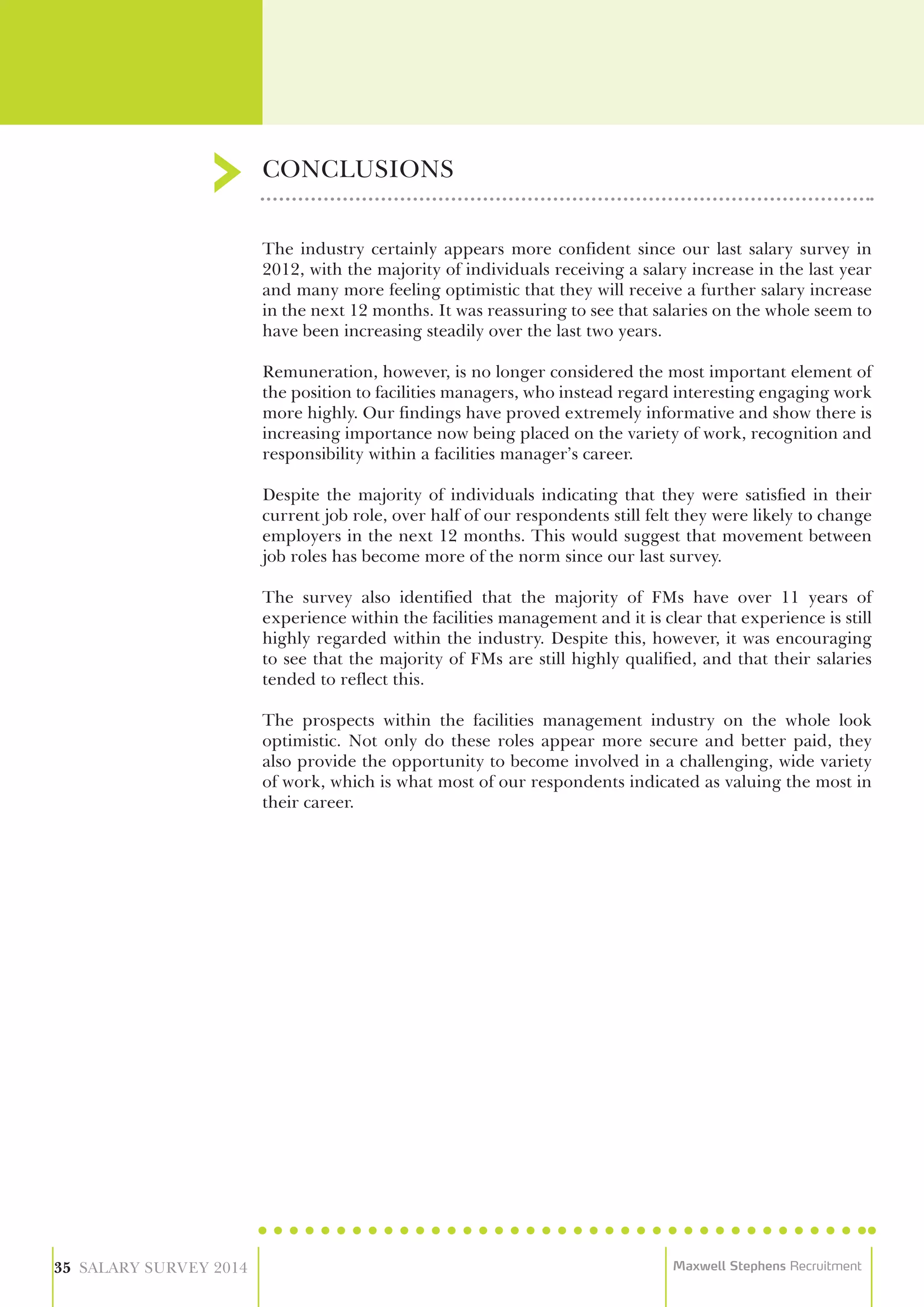 CONCLUSIONS
35 SALARY SURVEY 2014 Maxwell Stephens Recruitment
The industry certainly appears more confident since our last salary survey in
2012, with the majority of individuals receiving a salary increase in the last year
and many more feeling optimistic that they will receive a further salary increase
in the next 12 months. It was reassuring to see that salaries on the whole seem to
have been increasing steadily over the last two years.
Remuneration, however, is no longer considered the most important element of
the position to facilities managers, who instead regard interesting engaging work
more highly. Our findings have proved extremely informative and show there is
increasing importance now being placed on the variety of work, recognition and
responsibility within a facilities manager’s career.
Despite the majority of individuals indicating that they were satisfied in their
current job role, over half of our respondents still felt they were likely to change
employers in the next 12 months. This would suggest that movement between
job roles has become more of the norm since our last survey.
The survey also identified that the majority of FMs have over 11 years of
experience within the facilities management and it is clear that experience is still
highly regarded within the industry. Despite this, however, it was encouraging
to see that the majority of FMs are still highly qualified, and that their salaries
tended to reflect this.
The prospects within the facilities management industry on the whole look
optimistic. Not only do these roles appear more secure and better paid, they
also provide the opportunity to become involved in a challenging, wide variety
of work, which is what most of our respondents indicated as valuing the most in
their career.
 