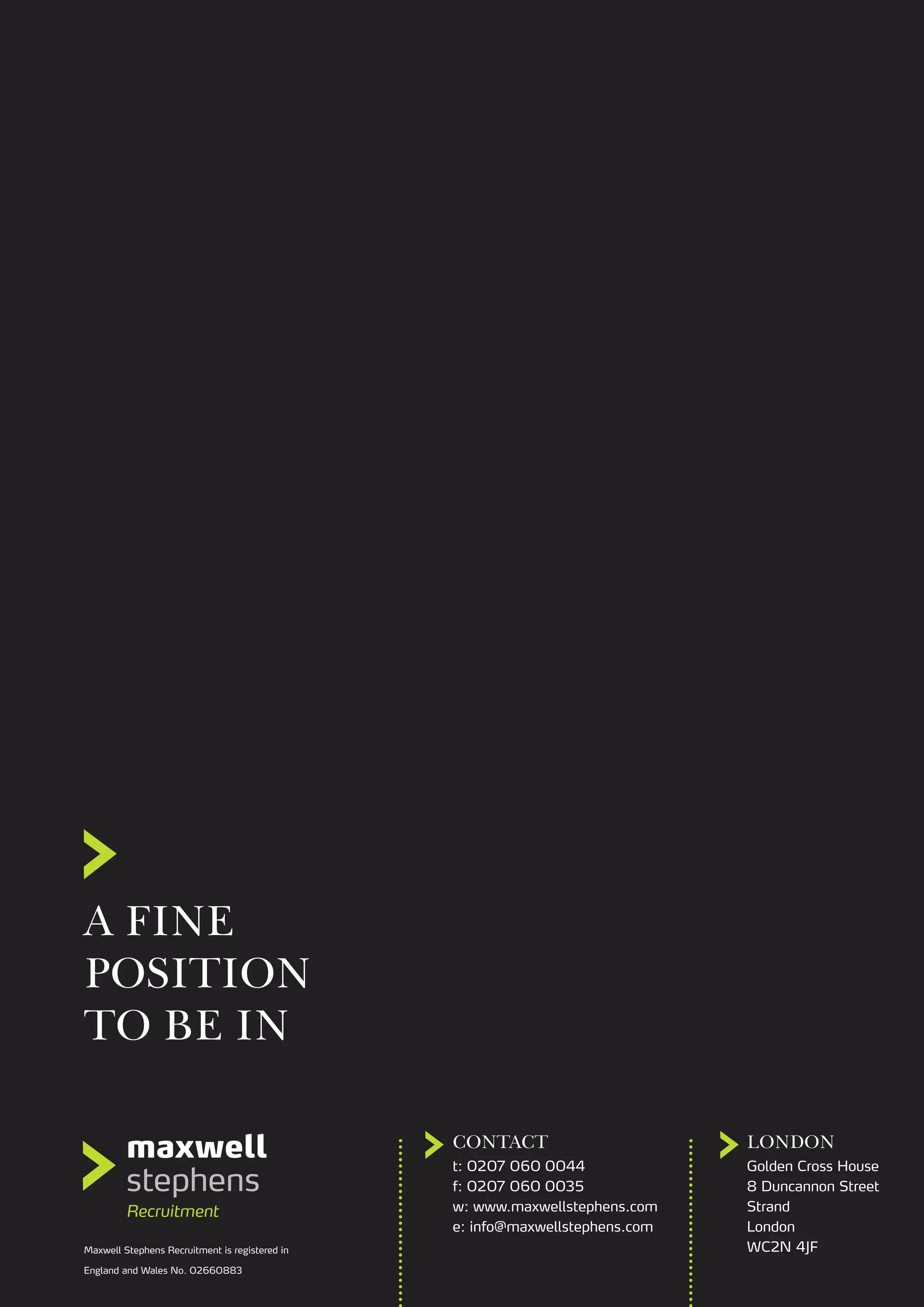 A FINE
POSITION
TO BE IN
CONTACT LONDON
t: 0207 060 0044
f: 0207 060 0035
w: www.maxwellstephens.com
e: info@maxwellstephens.com
Maxwell Stephens Recruitment is registered in
England and Wales No. 02660883
Golden Cross House
8 Duncannon Street
Strand
London
WC2N 4JF
 