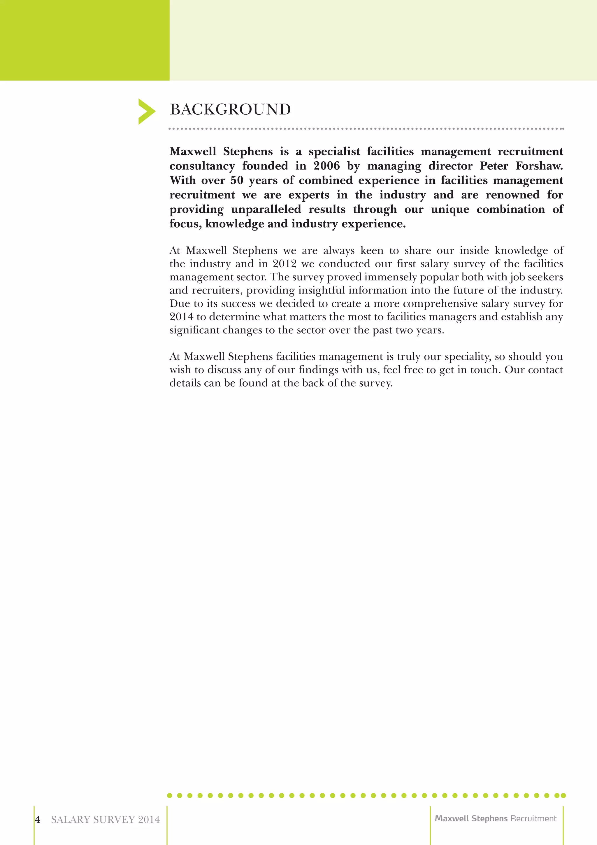 Maxwell Stephens is a specialist facilities management recruitment
consultancy founded in 2006 by managing director Peter Forshaw.
With over 50 years of combined experience in facilities management
recruitment we are experts in the industry and are renowned for
providing unparalleled results through our unique combination of
focus, knowledge and industry experience.
At Maxwell Stephens we are always keen to share our inside knowledge of
the industry and in 2012 we conducted our first salary survey of the facilities
management sector. The survey proved immensely popular both with job seekers
and recruiters, providing insightful information into the future of the industry.
Due to its success we decided to create a more comprehensive salary survey for
2014 to determine what matters the most to facilities managers and establish any
significant changes to the sector over the past two years.
At Maxwell Stephens facilities management is truly our speciality, so should you
wish to discuss any of our findings with us, feel free to get in touch. Our contact
details can be found at the back of the survey.
BACKGROUND
4 SALARY SURVEY 2014 Maxwell Stephens Recruitment
 