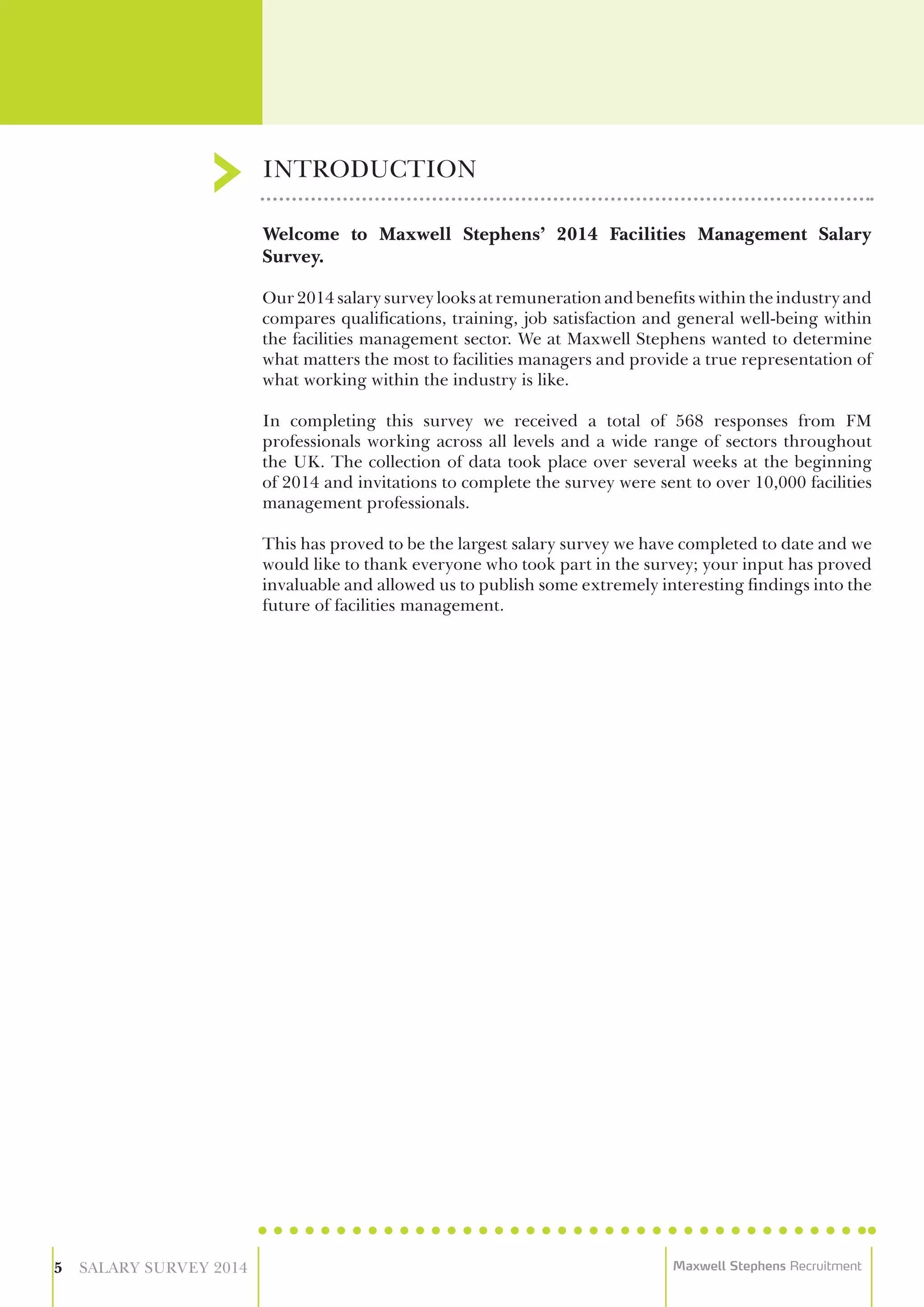 Welcome to Maxwell Stephens’ 2014 Facilities Management Salary
Survey.
Our 2014 salary survey looks at remuneration and benefits within the industry and
compares qualifications, training, job satisfaction and general well-being within
the facilities management sector. We at Maxwell Stephens wanted to determine
what matters the most to facilities managers and provide a true representation of
what working within the industry is like.
In completing this survey we received a total of 568 responses from FM
professionals working across all levels and a wide range of sectors throughout
the UK. The collection of data took place over several weeks at the beginning
of 2014 and invitations to complete the survey were sent to over 10,000 facilities
management professionals.
This has proved to be the largest salary survey we have completed to date and we
would like to thank everyone who took part in the survey; your input has proved
invaluable and allowed us to publish some extremely interesting findings into the
future of facilities management.
INTRODUCTION
5 SALARY SURVEY 2014 Maxwell Stephens Recruitment
 