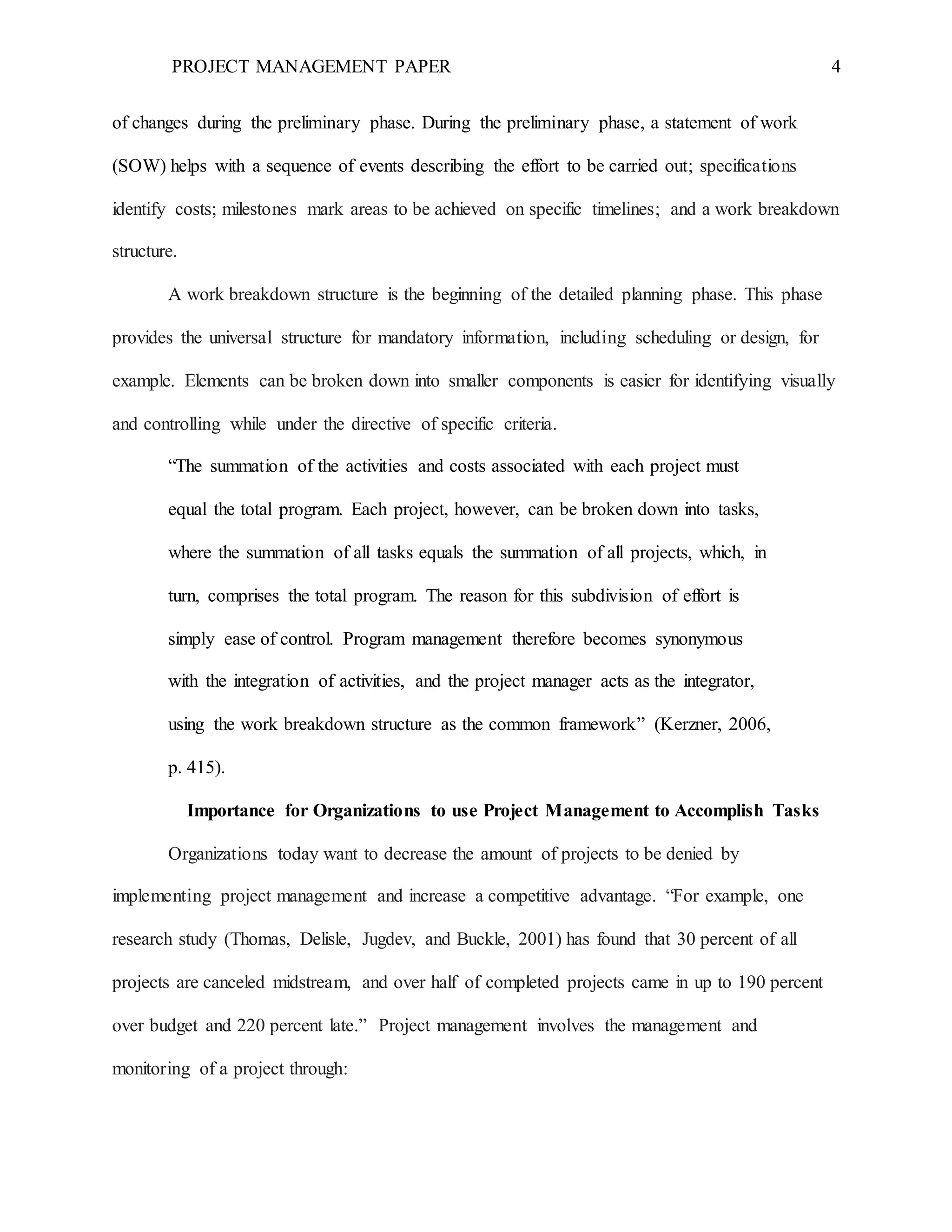 PROJECT MANAGEMENT PAPER 4
of changes during the preliminary phase. During the preliminary phase, a statement of work
(SOW) helps with a sequence of events describing the effort to be carried out; specifications
identify costs; milestones mark areas to be achieved on specific timelines; and a work breakdown
structure.
A work breakdown structure is the beginning of the detailed planning phase. This phase
provides the universal structure for mandatory information, including scheduling or design, for
example. Elements can be broken down into smaller components is easier for identifying visually
and controlling while under the directive of specific criteria.
“The summation of the activities and costs associated with each project must
equal the total program. Each project, however, can be broken down into tasks,
where the summation of all tasks equals the summation of all projects, which, in
turn, comprises the total program. The reason for this subdivision of effort is
simply ease of control. Program management therefore becomes synonymous
with the integration of activities, and the project manager acts as the integrator,
using the work breakdown structure as the common framework” (Kerzner, 2006,
p. 415).
Importance for Organizations to use Project Management to Accomplish Tasks
Organizations today want to decrease the amount of projects to be denied by
implementing project management and increase a competitive advantage. “For example, one
research study (Thomas, Delisle, Jugdev, and Buckle, 2001) has found that 30 percent of all
projects are canceled midstream, and over half of completed projects came in up to 190 percent
over budget and 220 percent late.” Project management involves the management and
monitoring of a project through:
 