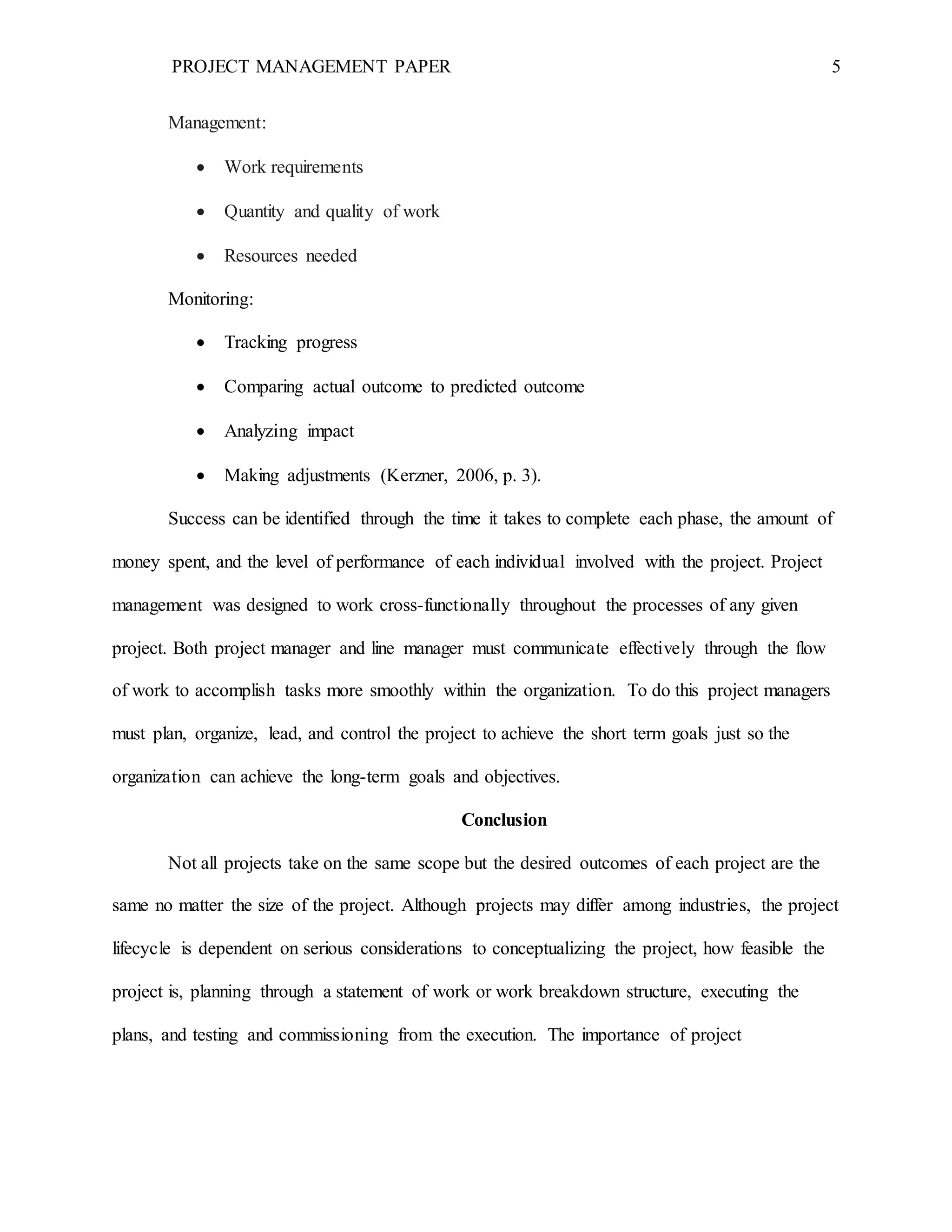 PROJECT MANAGEMENT PAPER 5
Management:
 Work requirements
 Quantity and quality of work
 Resources needed
Monitoring:
 Tracking progress
 Comparing actual outcome to predicted outcome
 Analyzing impact
 Making adjustments (Kerzner, 2006, p. 3).
Success can be identified through the time it takes to complete each phase, the amount of
money spent, and the level of performance of each individual involved with the project. Project
management was designed to work cross-functionally throughout the processes of any given
project. Both project manager and line manager must communicate effectively through the flow
of work to accomplish tasks more smoothly within the organization. To do this project managers
must plan, organize, lead, and control the project to achieve the short term goals just so the
organization can achieve the long-term goals and objectives.
Conclusion
Not all projects take on the same scope but the desired outcomes of each project are the
same no matter the size of the project. Although projects may differ among industries, the project
lifecycle is dependent on serious considerations to conceptualizing the project, how feasible the
project is, planning through a statement of work or work breakdown structure, executing the
plans, and testing and commissioning from the execution. The importance of project
 