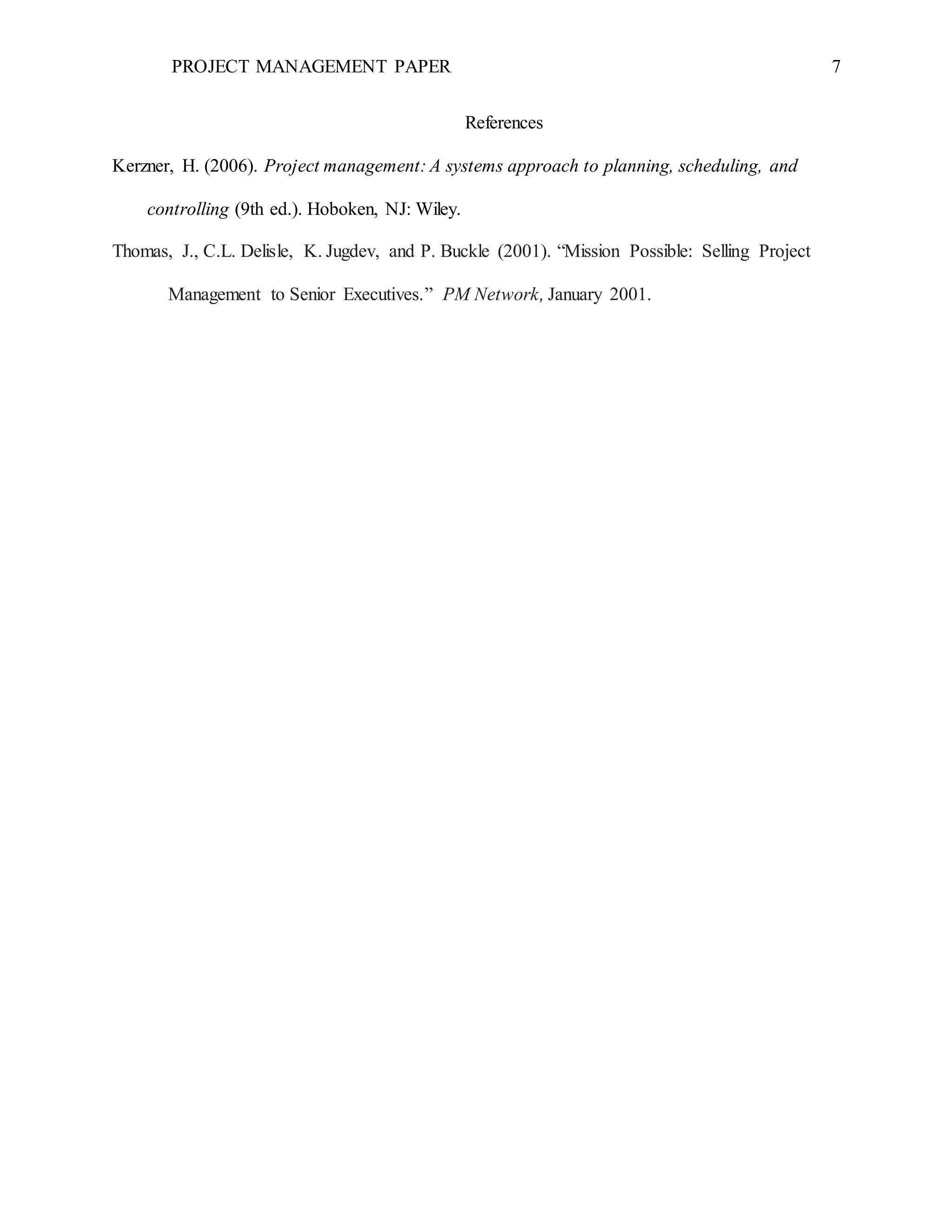 PROJECT MANAGEMENT PAPER 7
References
Kerzner, H. (2006). Project management: A systems approach to planning, scheduling, and
controlling (9th ed.). Hoboken, NJ: Wiley.
Thomas, J., C.L. Delisle, K. Jugdev, and P. Buckle (2001). “Mission Possible: Selling Project
Management to Senior Executives.” PM Network, January 2001.
 