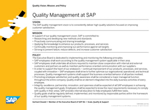 CMP29821 (14/02)
© 2014 SAP AG or an SAP affiliate company. All rights reserved.
Gerhard Oswald I Member of the Executive Board of SAP AG I Scale, Quality & Support
Quality Vision, Mission, and Policy
VISION
The SAP quality management vision is to consistently deliver high-quality solutions focused on improving ­
customer satisfaction.
MISSION
In support of our quality management vision, SAP is committed to:
•• Researching and developing new methods and standards
•• Proactively communicating and sharing knowledge
•• Applying the knowledge to enhance our products, processes, and services
•• Continually monitoring and improving our performance against set targets
•• Striving to prevent failure, reduce defects, and increase customer satisfaction
POLICY
The Executive Board is dedicated to implementing and monitoring the following principles:
•• SAP employees shall work according to the quality management system applicable in their area.
•• SAP employees shall undertake all actions required to maintain close cooperation with internal and external
customers and partners as well as maintain performance-oriented communication with our suppliers.
•• In order to support the heart of our endeavors – continual improvement of our products, processes, and services,
coupled with innovation – SAP employees shall strive to further optimize our organizational, operational, and tech­nical
processes. Quality management systems shall support the business-oriented behavior of all parties involved.
•• Promoting employee satisfaction and quality awareness shall be considered a major managerial function
­throughout the entire company. Quality shall be an element integrated into the daily business activities of every
employee.
•• Integrity, excellence, partnership, innovation, and openness shall be expected of all SAP employees in achieving
the quality management goals. Employees shall be expected to know the input requirements necessary to comply
with quality in their areas. SAP provides internal education to help employees fulfill their tasks.
•• Quality goals shall be regularly defined, implemented, and monitored by responsible parties within the framework
of our quality management systems.
Quality Management at SAP
 