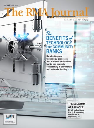 An RMA Publication
December 2016•January 2017 | rmahq.org
THE ECONOMY
AT A GLANCE
By all indications,
the U.S. economy
continues to
improve p. 50
By adopting new
technology, processes,
and business applications,
banks can compete
successfully in commercial
and industrial lending p. 18
An RMA Publication
December 2016•January 2017 | rmahq.org
THE ECONOMY
AT A GLANCE
By all indications,
the U.S. economy
continues to
improve p. 50
By adopting new
technology, processes,
and business applications,
banks can compete
successfully in commercial
and industrial lending p. 18
Exclusive RMA Study
Conducted by PayNet,Inc.
 