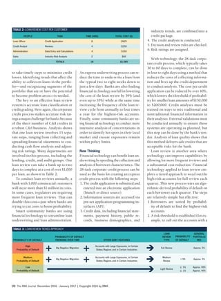 The RMA Journal December 2016 · January 2017 | Copyright 2016 by RMA20
An express underwriting process can re-
duce the time to underwrite a loan from
the typical two to eight weeks down to
just a few days. Banks are also finding
financial technology useful for lowering
the cost of the loan review by 39% (and
even up to 53%) while at the same time
increasing the frequency of the loan re-
view cycle from annually to four times
a year for the highest-risk accounts.
Finally, some community banks are us-
ing financial technology to conduct more
intensive analysis of concentrations in
order to identify hot spots in their local
market and ensure exposures remain
within policy limits.
New Thinking
Financial technology can benefit loan un-
derwriting by speeding the collection and
analysis of borrower characteristics. The
28-task corporate credit process can be
used as the basis for creating an express
credit process with the following steps:
1. The credit application is submitted and
entered into an electronic application
(branch or direct source).
2. Information sources are accessed via
pre-set application programming in-
terfaces (API).
3. Credit data, including financial state-
ments, payment history, public re-
cords, business demographics, and
to take timely steps to minimize credit
losses. Identifying trends that affect the
ability to collect on loans in the portfo-
lio—and recognizing segments of the
portfolio that are or have the potential
to become problem areas—is needed.
The key to an effective loan review
system is accurate loan classification or
credit grading. Here again, the corporate
credit process makes accurate risk rat-
ings a major challenge for banks because
of the sheer number of C&I credits in
a robust C&I business. Analysis shows
that one loan review involves 15 sepa-
rate steps, ranging from collecting and
spreading financial statements to con-
ducting cash flow analysis and adjust-
ing risk ratings. Many departments are
involved in this process, including the
lending, credit, and audit groups. One
loan review can take a bank up to two
days to complete at a cost of over $1,000
per loan, as shown in Table 2.
To conduct loan reviews annually, a
bank with 1,000 commercial customers
will incur more than $1 million in costs.
In some cases, regulators are requiring
more frequent loan reviews. That can
double this cost—just when banks are
trying to cut costs to boost profitability.
Smart community banks are using
financial technology to streamline loan
underwriting and loan administration.
industry trends, are combined into a
credit package.
4. The credit analysis is conducted.
5. Decision and review rules are checked.
6.Risk ratings are assigned.
With technology, the 28-task corpo-
rate credit process, which typically takes
30 to 60 days to complete, can be done
in four to eight days using a method that
reduces the costs of collecting informa-
tion and frees up the credit department
to conduct analysis. The cost per credit
application can be reduced by over 40%,
which lowers the threshold of profitabil-
ity for smaller loan amounts of $150,000
to $200,000. Credit analysts must be
trained on ways to mix traditional and
nontraditional financial information in
their analyses. External validations must
be conducted annually to ensure these
systems are operating as planned, but
this step can be done by the bank’s ven-
dor. Analysis of loan quality shows that
this method delivers safe credits that are
acceptable risks for the bank.
Loan review is another area where
technology can improve capabilities by
allowing for more frequent reviews and
a substantial cost reduction. Financial
technology applied to loan review em-
ploys a tiered approach to weed out the
high-risk accounts for full review each
quarter. This new process uses an algo-
rithmic-derived probability of default on
each borrower each quarter. The steps
are relatively simple but effective:
1.Borrowers are sorted by probabil-
ity of default to find the highest-risk
accounts.
2. A risk threshold is established (for ex-
ample, to cull out the accounts with a
TABLE 3: LOAN REVIEW TIERED APPROACH
PROBABILITY OF DEFAULT
PROBABILITY OF DEFAULT
TRENDING OVER TIME OTHER SORT FEATURES
LOAN
REVIEW
TYPE
PROBABILITY
OF DEFAULT
GENERAL
PORTFOLIO
MIX
High
Probability of Default
+ Big Negative Migration
+ Accounts with Large Exposures, in Certain
States/Regions and in Certain Industries
Full Review Approx. 5%
Medium
Probability of Default
+ Big Negative Migration
+ Accounts with Large Exposures, in Certain
States/Regions and in Certain Industries
Medium
Review
> 5% Approx. 5%
Low
Probability of Default
Light Review
≤ 5%
≤ 1%
Approx. 90%
Approx. 40%
TABLE 2: LOAN REVIEW COST PER CUSTOMER
PEOPLE TASK TIME (HRS) TOTAL COST ($)
Loan Officer Credit Application 8 $625
Credit Analyst Reviews 4 $250
Administration Data Entry and Calculations 4 $150
Sales Industry Risk Analysis 2 $60
TOTALS 18 $1,085
 