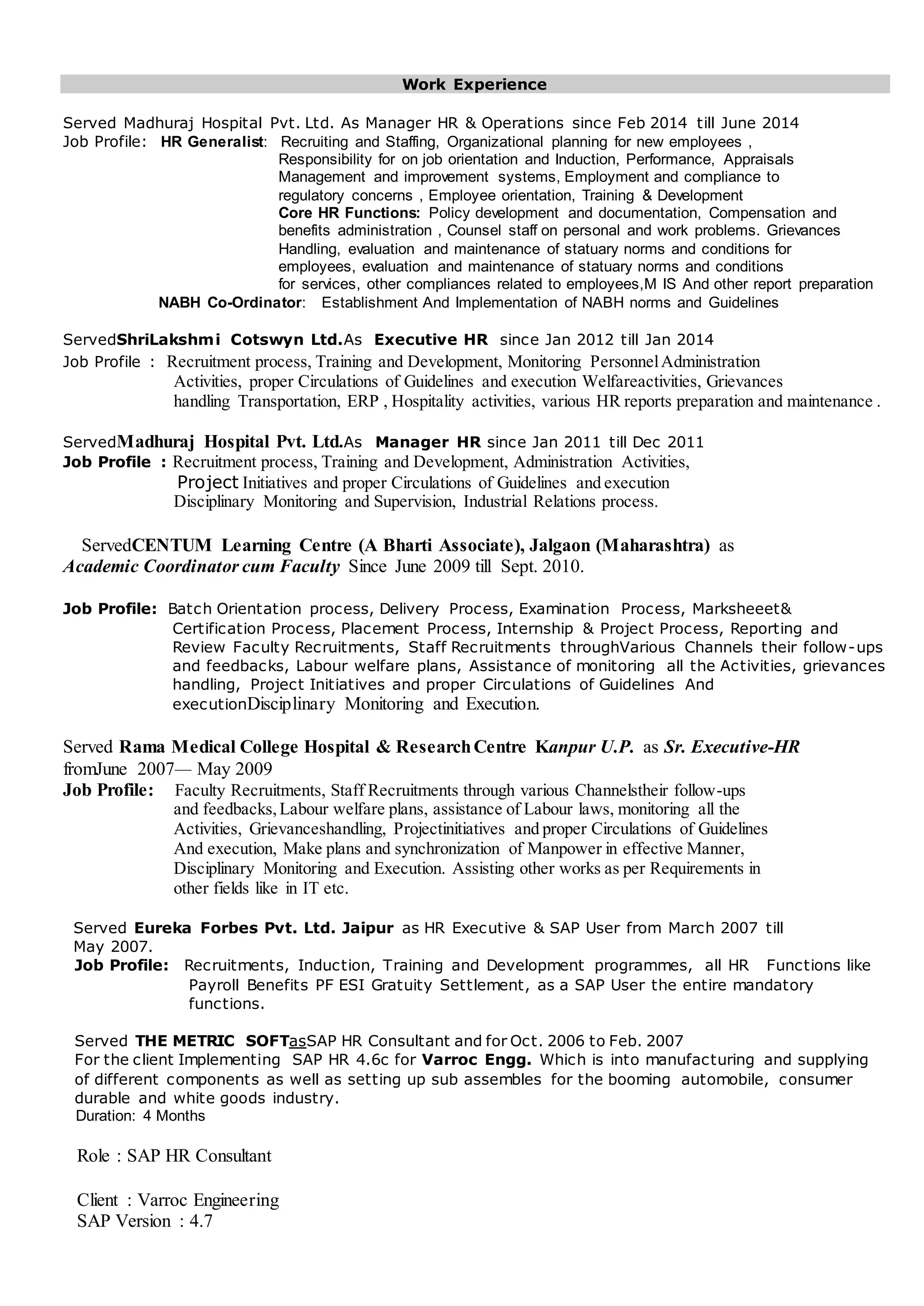 Work Experience
Served Madhuraj Hospital Pvt. Ltd. As Manager HR & Operations since Feb 2014 till June 2014
Job Profile: HR Generalist: Recruiting and Staffing, Organizational planning for new employees ,
Responsibility for on job orientation and Induction, Performance, Appraisals
Management and improvement systems, Employment and compliance to
regulatory concerns , Employee orientation, Training & Development
Core HR Functions: Policy development and documentation, Compensation and
benefits administration , Counsel staff on personal and work problems. Grievances
Handling, evaluation and maintenance of statuary norms and conditions for
employees, evaluation and maintenance of statuary norms and conditions
for services, other compliances related to employees,M IS And other report preparation
NABH Co-Ordinator: Establishment And Implementation of NABH norms and Guidelines
ServedShriLakshmi Cotswyn Ltd.As Executive HR since Jan 2012 till Jan 2014
Job Profile : Recruitment process, Training and Development, Monitoring PersonnelAdministration
Activities, proper Circulations of Guidelines and execution Welfareactivities, Grievances
handling Transportation, ERP , Hospitality activities, various HR reports preparation and maintenance .
ServedMadhuraj Hospital Pvt. Ltd.As Manager HR since Jan 2011 till Dec 2011
Job Profile : Recruitment process, Training and Development, Administration Activities,
Project Initiatives and proper Circulations of Guidelines and execution
Disciplinary Monitoring and Supervision, Industrial Relations process.
ServedCENTUM Learning Centre (A Bharti Associate), Jalgaon (Maharashtra) as
Academic Coordinator cum Faculty Since June 2009 till Sept. 2010.
Job Profile: Batch Orientation process, Delivery Process, Examination Process, Marksheeet&
Certification Process, Placement Process, Internship & Project Process, Reporting and
Review Faculty Recruitments, Staff Recruitments throughVarious Channels their follow-ups
and feedbacks, Labour welfare plans, Assistance of monitoring all the Activities, grievances
handling, Project Initiatives and proper Circulations of Guidelines And
executionDisciplinary Monitoring and Execution.
Served Rama Medical College Hospital & ResearchCentre Kanpur U.P. as Sr. Executive-HR
fromJune 2007— May 2009
Job Profile: Faculty Recruitments, Staff Recruitments through various Channelstheir follow-ups
and feedbacks,Labour welfare plans, assistance of Labour laws, monitoring all the
Activities, Grievanceshandling, Projectinitiatives and proper Circulations of Guidelines
And execution, Make plans and synchronization of Manpower in effective Manner,
Disciplinary Monitoring and Execution. Assisting other works as per Requirements in
other fields like in IT etc.
Served Eureka Forbes Pvt. Ltd. Jaipur as HR Executive & SAP User from March 2007 till
May 2007.
Job Profile: Recruitments, Induction, Training and Development programmes, all HR Functions like
Payroll Benefits PF ESI Gratuity Settlement, as a SAP User the entire mandatory
functions.
Served THE METRIC SOFTasSAP HR Consultant and for Oct. 2006 to Feb. 2007
For the client Implementing SAP HR 4.6c for Varroc Engg. Which is into manufacturing and supplying
of different components as well as setting up sub assembles for the booming automobile, consumer
durable and white goods industry.
Duration: 4 Months
Role : SAP HR Consultant
Client : Varroc Engineering
SAP Version : 4.7
 