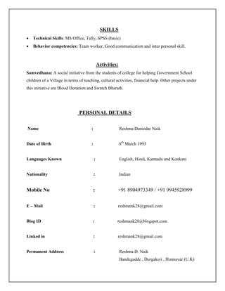 SKILLS
 Technical Skills: MS Office, Tally, SPSS (basic)
 Behavior competencies: Team worker, Good communication and inter personal skill.
Activities:
Samvedhana: A social initiative from the students of college for helping Government School
children of a Village in terms of teaching, cultural activities, financial help. Other projects under
this initiative are Blood Donation and Swatch Bharath.
PERSONAL DETAILS
Name : Reshma Damodar Naik
Date of Birth : 8th
March 1995
Languages Known : English, Hindi, Kannada and Konkani
Nationality : Indian
Mobile No : +91 8904973349 / +91 9945928999
E – Mail : reshmank28@gmail.com
Blog ID : reshmank28@blogspot.com
Linked in : reshmank28@gmail.com
Permanent Address : Reshma D. Naik
Bandegadde , Durgakeri , Honnavar (U.K)
 