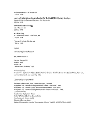Kaplan University - Des Moines, IA
2016 to 2018
currently attending .Est. graduation for B.A is 2018 in Human Services
Kaplan University-Davenport Campus - Des Moines, IA
2016 to 2018
information technology
otc - Malvern, AR
2013 to 2014
C1 Trucking ..
C1 truck driving School - Little Rock, AR
2003 to 2004
Yeoman A School - Merdian Ms
1991 to 1992
SKILLS
clerical and general office skills
MILITARY SERVICE
Service Country: US
Branch: Navy
Rank: E-4
January 1989 to January 1993
Commendations:
Sea Service Deployment Ribbon BattleE National Defense MedalSouthwest Asia Service Medal, Navy unit,
commendation skills and leadership skills.
ADDITIONAL INFORMATION
Received the Arkansas Silver Career Readiness Certificate
Completed Key Train for Locating Information Pretest Final Score 4 out 5
Completed Key Train for Applied Mathematics Pretest Final Score 4 out 5
Completed Key Train for Reading for Information Pretest Final Score 4 out 5
Accomplishments:
Sea Service Deployment Ribbon
Battle "E"National Defense Service Medal
Southwest Asia Service Medal
Navy Unit Commendation
Letter of Apprecitation from the Commanding Officer of the USS GERMANTON (LSD-42)
 