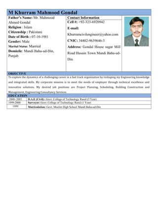 M Khurram Mahmood Gondal
Father’s Name: Mr. Mahmood
Ahmed Gondal
Religion : Islam
Citizenship : Pakistani
Date of Birth : 07-10-1981
Gender: Male
Marital Status: Married
Domicile: Mandi Baha-ud-Din,
Punjab
Contact Information
Cell #: +92-323-6920942
E-mail:
Khurramcivilengineer@yahoo.com
CNIC: 34402-9639646-3
Address: Gondal House sugar Mill
Road Husain Town Mandi Baha-ud-
Din
OBJECTIVE
To explore the dynamics of a challenging career in a fast track organization by reshaping my Engineering knowledge
and integrated skills. My corporate mission is to meet the needs of employer through technical excellence and
innovative solutions. My desired job positions are Project Planning, Scheduling, Building Construction and
Management, Engineering Consultancy Services.
EDUCATION
2000~2003 D.A.E (Civil) : Govt. College of Technology Rasul (3 Year)
1999-2000 Surveyor: Govt. College of Technology Rasul (1 Year)
1999 Matriculation: Govt. Muslim High School Mandi Baha-ud-Din
 