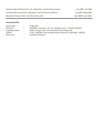 Hathway Cable & Datacom Pvt. Ltd., Hyderabad – Branch Head-Accounts June 2005 - Feb 2006 
Sivashakthi Bio Planttec Ltd., Hyderabad – Divisional Accounts Officer July 2001 to May 2005 
Roots Multi Clean Limited – Commercial Executive April 2000 to June 2001 
Personal Profile 
Date of Birth : 07-06-1978 
Passport # : G6593767; Visa Status: B1 Visa – Multiple Entries – Valid through 2017 
Languages Known : English, Telugu, Tamil, can understand Hindi and Kannada 
Address : H. No. 1-306/54A, Sreeramnagar Colony, Kapra, ECIL, Hyderabad – 500 062 
References : Available on Request 
