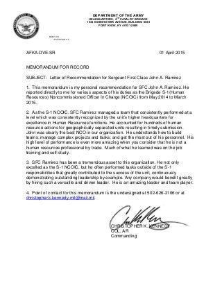 DEPARTMENT OF THE ARMY
HEADQUARTERS, 4TH
CAVALRY BRIGADE
1534 EISENHOWER AVENUE, BUILDING 6538
FORT KNOX, KY 40121-2800
REPLY TO
ATTENTION OF
AFKA-DVE-SR 01 April 2015
MEMORANDUM FOR RECORD
SUBJECT: Letter of Recommendation for Sergeant First Class John A. Ramirez
1. This memorandum is my personal recommendation for SFC John A. Ramirez. He
reported directly to me for various aspects of his duties as the Brigade S-1(Human
Resources) Noncommissioned Officer In Charge (NCOIC) from May 2014 to March
2015.
2. As the S-1 NCOIC, SFC Ramirez managed a team that consistently performed at a
level which was consistently recognized by the unit’s higher headquarters for
excellence in Human Resources functions. He accounted for hundreds of human
resource actions for geographically separated units resulting in timely submission.
John was clearly the best NCO in our organization. He understands how to build
teams; manage complex projects and tasks; and get the most out of his personnel. His
high level of performance is even more amazing when you consider that he is not a
human resources professional by trade. Much of what he learned was on the job
training and self-study.
3. SFC Ramirez has been a tremendous asset to this organization. He not only
excelled as the S-1 NCOIC, but he often performed tasks outside of the S-1
responsibilities that greatly contributed to the success of the unit, continuously
demonstrating outstanding leadership by example. Any company would benefit greatly
by hiring such a versatile and driven leader. He is an amazing leader and team player.
4. Point of contact for this memorandum is the undersigned at 502-626-2106 or at
christopher.k.kennedy.mil@mail.mil.
CHRISTOPHER K. KENNEDY
COL, AR
Commanding
 