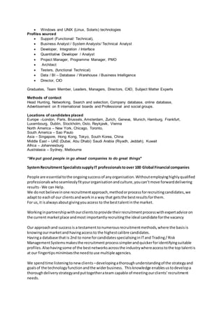  Windows and UNIX (Linux, Solaris) technologies
Profiles sourced
 Support (Functional/ Technical),
 Business Analyst / System Analysts/ Technical Analyst
 Developer, Integration / Interface
 Quantitative Developer / Analyst
 Project Manager, Programme Manager, PMO
 Architect
 Testers, (functional Technical)
 Data / BI – Database / Warehouse / Business Intelligence
 Director, CIO
Graduates, Team Member, Leaders, Managers, Directors, CXO, Subject Matter Experts
Methods of contact
Head Hunting, Networking, Search and selection, Company database, online database,
Advertisement on 8 international boards and Professional and social groups.
Locations of candidates placed
Europe –London, Paris, Brussels, Amsterdam, Zurich, Geneva, Munich, Hamburg, Frankfurt,
Luxembourg, Dublin, Stockholm, Oslo, Reykjavik, Vienna
North America – New York, Chicago, Toronto,
South America – Sao Paulo
Asia – Singapore, Hong Kong, Tokyo, South Korea, China
Middle East – UAE (Dubai, Abu Dhabi) Saudi Arabia (Riyadh, Jeddah), Kuwait
Africa – Johannesburg
Australasia – Sydney, Melbourne
“We put good people in go ahead companies to do great things"
SystemRecruitment SpecialistssupplyIT professionalstoover 100 Global Financial companies
People are essential tothe ongoingsuccessof anyorganisation.Withoutemployinghighlyqualified
professionalswhoseamlesslyfityourorganisationandculture,youcan’tmove forwarddelivering
results- We can Help.
We donot believeinone recruitmentapproach,methodorprocessforrecruitingcandidates,we
adapt to eachof our clientsandworkina way that getsthe bestresultsforthem.
For us,it isalwaysaboutgivingyouaccess to the besttalentinthe market.
Workinginpartnershipwithourclientstoprovide theirrecruitmentprocesswithexpertadvice on
the current marketplace andmost importantlyrecruitingthe ideal candidate forthe vacancy
Our approachand successis a testament tonumerousrecruitmentmethods,where the basisis
knowingourmarketand havingaccessto the highestcalibre candidates.
Havinga database that is 2nd to none forcandidatesspecialisinginITand Trading/ Risk
ManagementSystemsmakesthe recruitment processsimplerandquickerforidentifyingsuitable
profiles.Alsohavingsome of the bestnetworksacrossthe industrywhereaccesstothe top talentis
at our fingertipsminimisesthe needtouse multiple agencies.
We spendtime listeningtonewclients–developingathoroughunderstandingof the strategyand
goalsof the technologyfunctionandthe widerbusiness. Thisknowledge enablesustodevelopa
thoroughdeliverystrategyandputtogetherateam capable of meetingourclients’recruitment
needs.
 