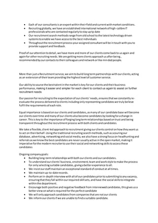  Each of our consultantsisanexpertwithintheirfieldandcurrentwithmarketconditions.
 Recruitingglobally,we have anestablishedinternational networkof high-calibreIT
professionalswho are contactedregularlytostayuptp date
 Our recruitmentsearchmethodsrange fromoldschool tothe latest technology driven
systemstoenable we have accesstothe best individuals
 Throughoutthe recruitmentprocessyourassignedconsultantwill be intouchwithyouto
provide supportandfeedback.
Proof of ourattentiontodetail,we have more andmore of our clientscome backto usagain and
againfor otherrecruitingneeds.We are gettingmore clientsapproachusafterbeing,
recommendedbyourcontactsto theircolleaguesandnetworkorlike mindedpeople.
More than justa Recruitmentservice,we aimtobuildlongtermpartnershipswithourclients,acting
as an extensionof theirteamproviding the highestlevelof customerservice.
Our abilitytosource the besttalentinthe marketis key forour clientsandtheirbusiness
performance, making it easier and simpler for each client to contact us again to assist on further
recruitment needs
Our passionforrecruitingtothe expectationof ourclients’needs,ensuresthatwe constantlyre-
evaluate the process deliveredtoclients includingonlyrepresentingcandidateswe trulybelieve
fulfil the requirementsof eachrole.
Equal importance isbasedonour clientsandcandidates,asmanyof our candidate base will become
our clients overtime andmanyof our clientsalsobecome candidatesbylookingforachange in
career.Thisis keyto the importance of forginglongtermrelationshipsbasedontrust and being
transparentthroughoutthe recruitmentprocess withbothclientsandcandidates.
We take a flexible,client-ledapproachtorecruitment givingourclientscontrol onhow theywantus
to act on theirbehalf.Usingthe traditional recruitingsearch methods,suchasscouringour
database,advertising,networkingandsocial media,we alsohave astrongfocuson headhuntingand
referralsaswe knowthe bestcandidatesare neverusuallyactive inthe openmarket,makingit
imperative forthe modernrecruitertouse theirsocial andnetworkingskillstoaccessthese
candidates
Ongoingcompanygoals:
 Buildinglong-termrelationshipswithbothourclientsandourcandidates.
 To understandourclients'business, environment,teamandworkstyle tomake the process
for onlyselectingsuitable candidates,givingabetterexperience toall.
 We insistourstaff maintainanexceptional standardof conductat all times.
 We maintainup-to-daterecords.
 Performanin-depthinterviewwithall of ourcandidatespriortosubmittingtoanyvacancy,
ensuringthattheyfall withinourrequiredskillsets,andhave the social skillstointegrate
withinthe department.
 Encourage both positive andnegative feedbackfrom interviewedcandidates,thisgivesusa
betterviewonwhatisrequiredforthe perfectcandidate
 We will onlyapproachcandidatesfrom companiesthatare notour clients
 We informourclientsif we are unable tofinda suitable candidate.
 