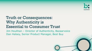 Truth or Consequences:
Why Authenticity is
Essential to Consumer Trust
Jim Houlihan – Director of Authenticity, Bazaarvoice
Dan Halsey, Senior Product Manager, Best Buy
 