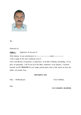 To,
Respected sir,
Subject : Application for the post of :
With reference to your advertisement in------------------------- dated -----------------
I wish to apply for the above mentioned post of :
I have total 18 years of experience as Supervision in the field of blasting and painting. If I am
given an opportunity, I will do my job to the fullest satisfaction of my superiors. I enclosed
herewith my CV/ RESUME for your benign perusal please refers to this and let me know the
further your details if any.
THANKING YOU
Place : Madhavalayam Yours Faithfully,
Date :
M .P. SHAHUL HAMEED.
 