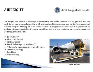 A World of Local Expertise ARCF Way | 12
Air freight, also known as air cargo is an essential part of the services that we provide. You can
cash in on our great relationship with regional and international carrier for best rates and
confirmed space. Our expert team specialized in air freight is well versed with all permutation
and combinations available, if not are capable to invent a new option to suit your requirement
and meet you deadlines
Door to door
Airport to airport
Air Chartering
Break Bulk cargo by road in GCC
Solution for over-sized, over-weight cargo
TD Flash(Priroty)
Hand Carry
Web tracking
AIRFEIGHT
 