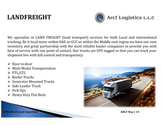 A World of Local Expertise ARCF Way | 13
LANDFREIGHT
We specialize in LAND FREIGHT (land transport) services for both Local and international
trucking. Be it local move within UAE or GCC or within the Middle east region we have our own
inventory and great partnership with the most reliable hauler companies to provide you with
best of service with one point of contact. Our trucks are GPS tagged so that you can track your
shipment live with full control and transparency
Door to door
Multi Modal Transportation
FTL/LTL
Reefer Trucks
Generator Mounted Trucks
Side Loader Truck
Pick Ups
Heavy Duty Flat Beds
 