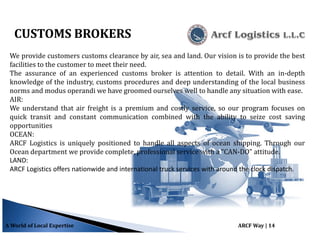 A World of Local Expertise ARCF Way | 14
CUSTOMS BROKERS
We provide customers customs clearance by air, sea and land. Our vision is to provide the best
facilities to the customer to meet their need.
The assurance of an experienced customs broker is attention to detail. With an in-depth
knowledge of the industry, customs procedures and deep understanding of the local business
norms and modus operandi we have groomed ourselves well to handle any situation with ease.
AIR:
We understand that air freight is a premium and costly service, so our program focuses on
quick transit and constant communication combined with the ability to seize cost saving
opportunities
OCEAN:
ARCF Logistics is uniquely positioned to handle all aspects of ocean shipping. Through our
Ocean department we provide complete, professional service with a “CAN-DO” attitude.
LAND:
ARCF Logistics offers nationwide and international truck services with around the clock dispatch.
 