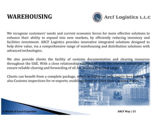 WAREHOUSING
We recognize customers’ needs and current economic forces for more effective solutions to
enhance their ability to expand into new markets, by efficiently reducing inventory and
facilities investment. ARCF Logistics provides innovative integrated solutions designed to
help drive value, via a comprehensive range of warehousing and distribution solutions with
advanced technologies.
We also provide clients the facility of customs documentation and clearing resources
throughout the UAE. With a close relationship established with the relevant authorities, we
ensure reliable clearing and forwarding of all Air, Sea and Overland cargo.
Clients can benefit from a complete package, which includes not only freight forwarding, but
also Customs inspections for re-exports; enabling clients to claim their Customs duties.
A World of Local Expertise ARCF Way | 15
 