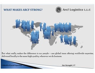 But what really makes the difference is our people – one global team offering worldwide expertise,
delivered locally to the same high quality, wherever we do business.
WHAT MAKES ARCF STRONG?
A World of Local Expertise Our Strength | 17
 