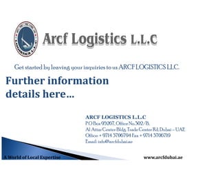 Get started by leaving your inquiries to us ARCF LOGISTICS LLC.
Further information
details here…
ARCF LOGISTICS L.L.C
P.O Box 95267, OfficeNo.302/B,
Al AttarCenter Bldg. Trade Center Rd, Dubai – UAE
Office:+ 9714 3706794 Fax + 9714 3706719
Email: info@arcfdubai.ae
A World of Local Expertise www.arcfdubai.ae
 