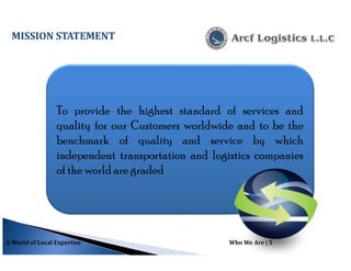 To provide the highest standard of services and
quality for our Customers worldwide and to be the
benchmark of quality and service by which
independent transportation and logistics companies
of the world are graded
A World of Local Expertise Who We Are | 5
MISSION STATEMENT
 