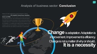 15
Analysis of business sector: Conclusion
Based on the data, gathered from various researches ,made by
companies such as: HFS, KellyOCG, Everest Group, ValueNotes,
Gartner and KPMG a well know experts in their area of business, we
can safely assume, that in the coming years the market will expand.
New clients and markets will emerge ,so each outsourcing company will
compete to take over. In simple words, everyone will think how to beat
the competition. If a company dosn‘t adjust to those changes and can‘t
manage to deal with the competition, it will face the risk of not only
access denial to the new markets, but also lose it‘s current clients.
Changeisadaptation.Adaptationis
improvement.Improvementisefficiency.
Changeisnotamatterofwhyorshould.
It is a necessity
 