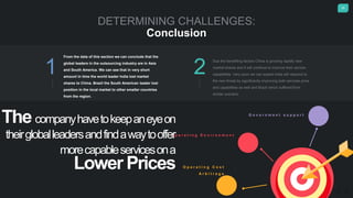 25
DETERMINING CHALLENGES:
Conclusion
From the data of this section we can conclude that the
global leaders in the outsourcing industry are in Asia
and South America. We can see that in very short
amount in time the world leader India lost market
shares to China. Brazil the South American leader lost
position in the local market to other smaller countries
from the region.
Due the benefiting factors China is growing rapidly new
market shares and it will continue to improve their service
capabilities. Very soon we can expect India will respond to
the new threat by significantly improving both services price
and capabilities as well and Brazil which suffered from
similar scenario.
1 2
G o v e r n m e n t s u p p o r t
O p e r a t i n g E n v i r o n m e n t
O p e r a t i n g C o s t
A r b i t r a g e
The companyhavetokeepaneyeon
theirgloballeadersandfindawaytooffer
morecapableservicesona
Lower Prices
 