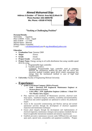 "Seeking a Challenging Position"
Personal Details:
Nationality : Egyptian
Place of Birth : Cairo – Egypt
Date of Birth : 1/1/1988
Marital Status : Married
Military Status: Expended
E-mail : a.m.diaa@hotmail.com & eng.ahmeddiaa@yahoo.com
Education
• Graduation Year: Summer 2009
• Major : Power.
• Grade : Good.
• Project Grade : Excellent.
• Project Name: Energy saving in oil wells distribution line using variable speed
drive by using.
1- Programmable logic controller.
2- Variable speed drive.
Comment: Programmable logic controller used in company
between the mechanical method (by pass shut off valve) and
electrical method (variable speed drive) which consuming less
energy than the mechanical method in case of high load
requirements.
• University: Faculty of Engineering Helwan University
• Experience:
 QARUN Petroleum Company (2010 to Present)
o Field : Electrical ESP Engineer& Maintenance Engineer at
Western Desert (4 Years)
o Cairo office : ESP Application Engineer (Address: 1 Road 315-
New Maadi, Cairo, Egypt )
 Plan, supervise and coordinate all Maintenance activities, electrical work
shop repairs, installation integrity, reliability, availability and maintainability
of electrical and control equipment are optimized to achieve the production
targets
 Assist in the successful commissioning and flawless start-up and normal
operational activities through the development of electrical equipment
inspection and maintenance techniques
 Ensure plant integrity through the development and implementation of
electrical inspection, maintenance strategies and acceptance standards that are
based on applicable international standards and statutory requirements
 Establish preventive maintenance (execute under GMS)activities and ensure
spare parts, special tools, consumables and equipment availability Prepare
1
Ahmed Mohamed Diaa
Address: 6 October – 8th
District- Area No (2)-Block 59
Phone Number: (02) 38896795
Mo. Phone: +20100 4774231
 