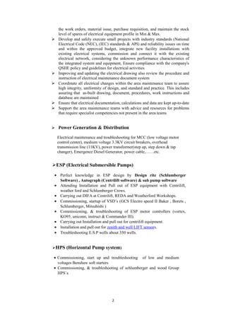 the work orders, material issue, purchase requisition, and maintain the stock
level of spares of electrical equipment profile in Min & Max.
 Develop and safely execute small projects with industry standards (National
Electrical Code (NEC), (IEC) standards & API) and reliability issues on time
and within the approved budget, integrate new facility installations with
existing electrical systems, commission and connect it with the existing
electrical network, considering the unknown performance characteristics of
the integrated system and equipment, Ensure compliance with the company's
QSHE policy and guidelines for electrical activities
 Improving and updating the electrical drawing also review the procedure and
instruction of electrical maintenance document system
 Coordinate all electrical changes within the area maintenance team to assure
high integrity, uniformity of design, and standard and practice. This includes
assuring that as-built drawing, document, procedures, work instructions and
database are maintained
 Ensure that electrical documentation, calculations and data are kept up-to-date
 Support the area maintenance teams with advice and resources for problems
that require specialist competencies not present in the area teams
 Power Generation & Distribution
Electrical maintenance and troubleshooting for MCC (low voltage motor
control center), medium voltage 3.3KV circuit breakers, overhead
transmission line (11KV), power transformer(step up, step down & tap
changer), Emergence Diesel Generator, power cable,……etc.
ESP (Electrical Submersible Pumps)
• Perfect knowledge in ESP design by Design rite (Schlumberger
Software) , Autograph (Centrilift software) & sub pump software
• Attending Installation and Pull out of ESP equipment with Centrilift,
weather ford and Schlumberger Crews.
• Carrying out DIFA at Centrilift, REDA and Weatherford Workshops.
• Commissioning, startup of VSD’s (GCS Electro speed II Baker , Borets ,
Schlumberger, Mitsubishi )
• Commissioning, & troubleshooting of ESP motor controllers (vortex,
KO95, uniconn, instruct & Commander III).
• Carrying out Installation and pull out for centrilift equipment.
• Installation and pull out for zenith and well LIFT sensors.
• Troubleshooting E.S.P wells about 350 wells.
HPS (Horizontal Pump system)
• Commissioning, start up and troubleshooting of low and medium
voltages Benshaw soft starters
• Commissioning, & troubleshooting of schlumberger and wood Group
HPS`s
2
 