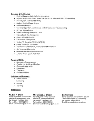 Courses & Certificates
 Electrical Equipment’s in Explosive Atmosphere
 Modern Distribution Control System (DCS) Practical, Application and Troubleshooting
 Power System Control and Stability
 Modern Electrical Power System
 Power Flow Analysis
 Generator Operation, Maintenance, control, Testing and Troubleshooting
 UPS and Battery System
 Electrical Drawing and Control Circuit
 Process Safety Risk Management
 Electrical Troubleshooting
 Safe Journey Management
 Centum VP Operation (YOKOGAWA DCS)
 Critical Operations Procedures
 Transformer Fundamentals, Installation and Maintenance
 Gas Turbine and Generator
 Overview of Power System Protection
 Advance Power system Protection
Personal Skills
 Microsoft office programs
 Excellent in Arabic and English
 Communication skills
 Leadership
 Teamwork
 Problem-solving
Hobbies and Interests
 Playing football
 Swimming
 Reading
 Traveling
References
Mr. Saif Al-Sharji
Power System O&M coordinator
Petroleum Development Oman
Tel (Office): +96824381288
Tel (mobile): +96899224960
Email: saif.smn.sharji@pdo.co.om
Mr.Hamood Al-Shaqsi
Power System control Engineer
Petroleum Development Oman
Tel (Office): +96824381281
Tel (mobile): +96899794104
Email:Hamood.HSH.Shaqsi@pdo.co.om
Dr.Dharmasa
Senior Electrical and Electronic lecturer
Caledonian College of Engineering
Tel (mobile): +96895231621
Email:Dharmasa@caledonian.edu.om
 