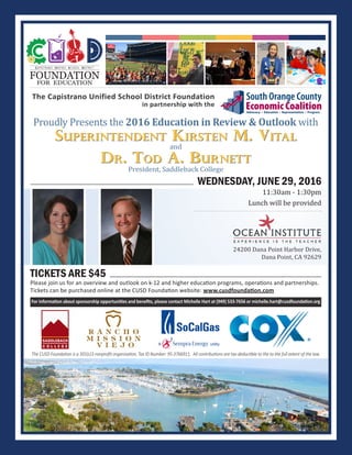 Superintendent Kirsten M. Vital
WEDNESDAY, JUNE 29, 2016
11:30am - 1:30pm
Lunch will be provided
Proudly Presents the 2016 Education in Review & Outlook with
24200 Dana Point Harbor Drive,
Dana Point, CA 92629
FOUNDATION
FOR EDUCATION
CAPISTRANO UNIFIED SCHOOL DISTRICT
For information about sponsorship opportunities and benefits, please contact Michelle Hart at (949) 533-7656 or michelle.hart@cusdfoundation.org
The Capistrano Unified School District Foundation
in partnership with the
TICKETS ARE $45
Please join us for an overview and outlook on k-12 and higher education programs, operations and partnerships.
Tickets can be purchased online at the CUSD Foundation website: www.cusdfoundation.com
Dr. Tod A. Burnett
and
The CUSD Foundation is a 501(c)3 nonprofit organization, Tax ID Number: 95-3766911. All contributions are tax-deductible to the to the full extent of the law.
President, Saddleback College
 